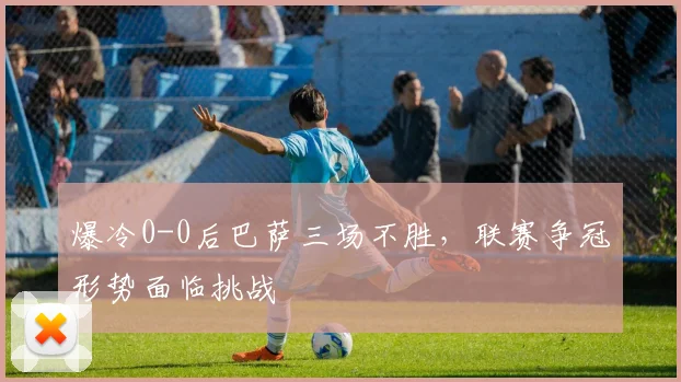 爆冷0-0后巴萨三场不胜，联赛争冠形势面临挑战