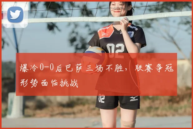 爆冷0-0后巴萨三场不胜，联赛争冠形势面临挑战