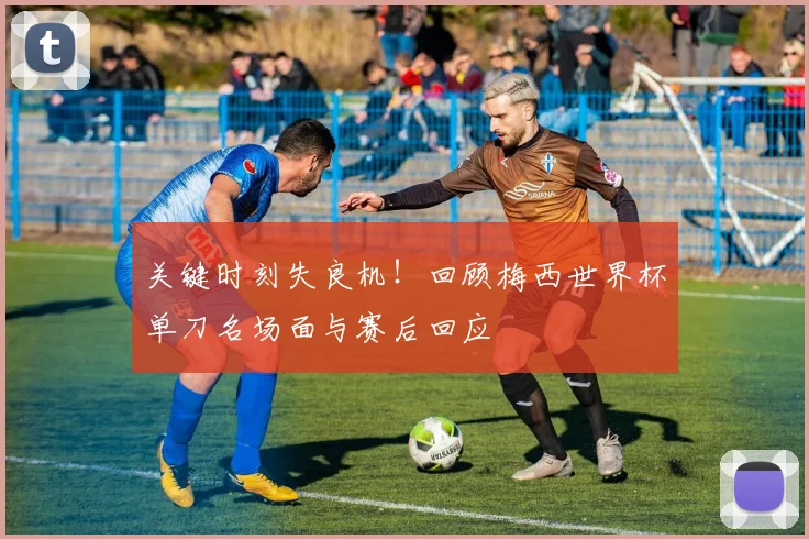 关键时刻失良机！回顾梅西世界杯单刀名场面与赛后回应