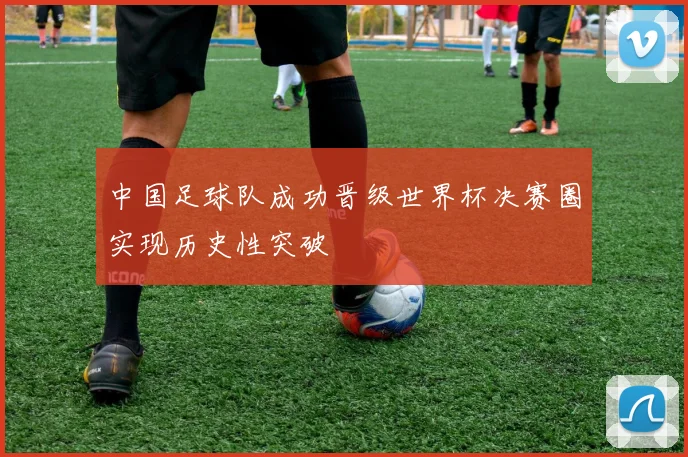 中国足球队成功晋级世界杯决赛圈实现历史性突破