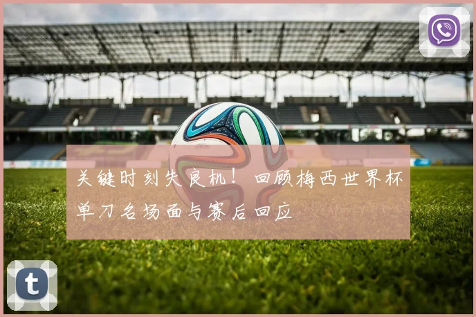 关键时刻失良机！回顾梅西世界杯单刀名场面与赛后回应